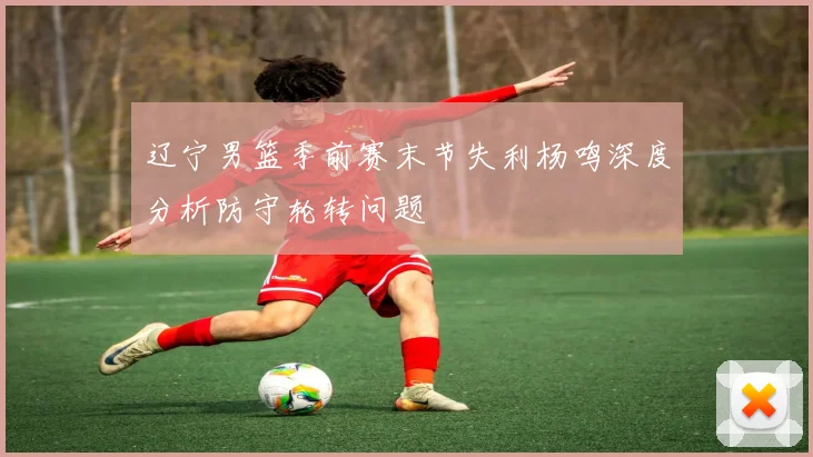 辽宁男篮季前赛末节失利杨鸣深度分析防守轮转问题