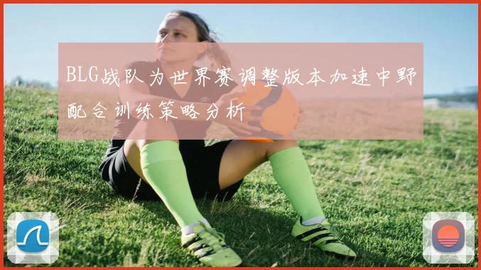 BLG战队为世界赛调整版本加速中野配合训练策略分析
