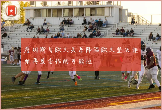 詹姆斯与欧文关系降温欧文坚决拒绝再度合作的可能性