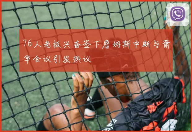 76人老板兴奋签下詹姆斯中断与萧华会议引发热议